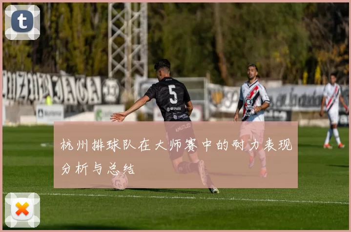 杭州排球队在大师赛中的耐力表现分析与总结