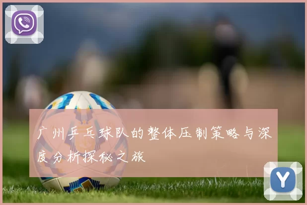 广州乒乓球队的整体压制策略与深度分析探秘之旅