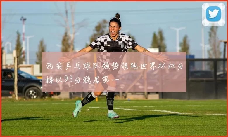 西安乒乓球队强势领跑世界杯积分榜以93分稳居第一