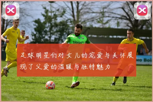 足球明星们对女儿的宠爱与关怀展现了父爱的温暖与独特魅力