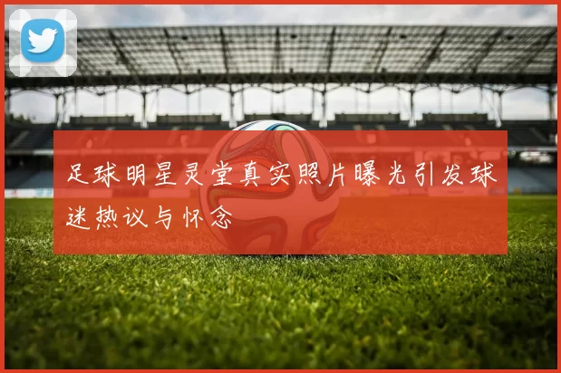 足球明星灵堂真实照片曝光引发球迷热议与怀念