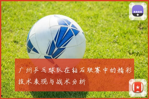 广州乒乓球队在钻石联赛中的精彩技术表现与战术分析