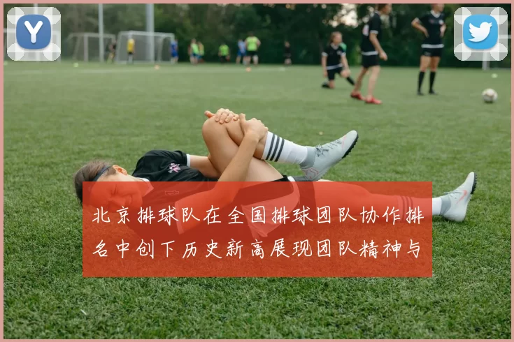 北京排球队在全国排球团队协作排名中创下历史新高展现团队精神与实力