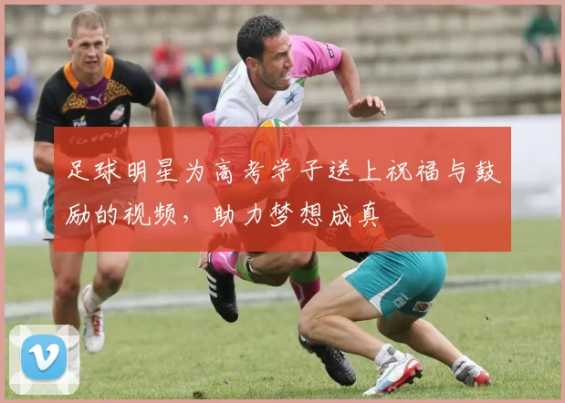 足球明星为高考学子送上祝福与鼓励的视频，助力梦想成真