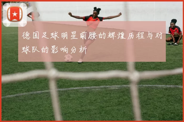 德国足球明星前腰的辉煌历程与对球队的影响分析