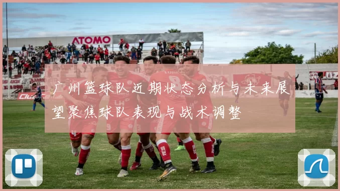 广州篮球队近期状态分析与未来展望聚焦球队表现与战术调整